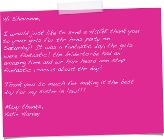 Hi Shevonne,

I would just like to send a HUGE thank you to your girls for the hens party on Saturday! It was a fantastic day, the girls were fantastic! the bride-to-be had an amazing time and we have heard non stop fantastic reviews about the day!

Thank you so much for making it the best day for my sister in law!!!

Many thanks,
Katie Harvey
