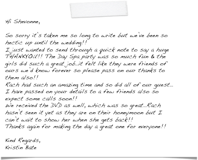 Hi Shevonne,

So sorry it’s taken me so long to write but we’ve been so hectic up until the wedding!!
I just wanted to send through a quick note to say a huge THANKYOU!! The Day Spa party was so much fun & the girls did such a great job…it felt like they were friends of ours we’d know forever so please pass on our thanks to them also!!
Rach had such an amazing time and so did all of our guest…I have passed on your details to a few friends also so expect some calls soon!!
We received the DVD as well, which was so great…Rach hasn’t seen it yet as they are on their honeymoon but I can’t wait to show her when she gets back!!
Thanks again for making the day a great one for everyone!! 

Kind Regards,
Kristin Bate