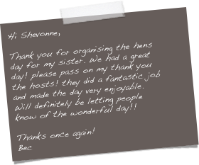 Hi Shevonne,

Thank you for organising the hens day for my sister. We had a great day! please pass on my thank you the hosts! they did a fantastic job and made the day very enjoyable. Will definitely be letting people know of the wonderful day!!

Thanks once again!
Bec